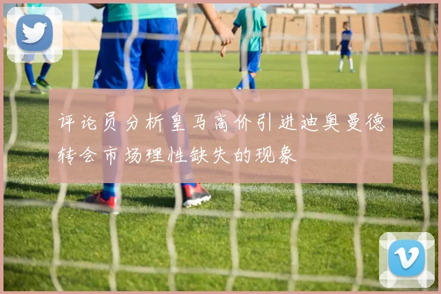 评论员分析皇马高价引进迪奥曼德转会市场理性缺失的现象